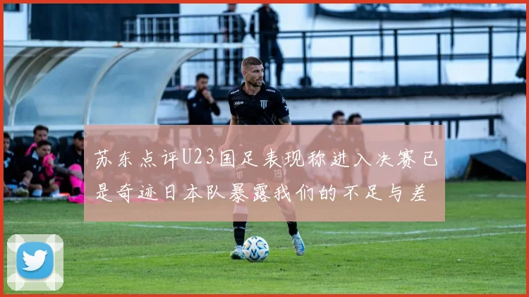 苏东点评U23国足表现称进入决赛已是奇迹日本队暴露我们的不足与差距