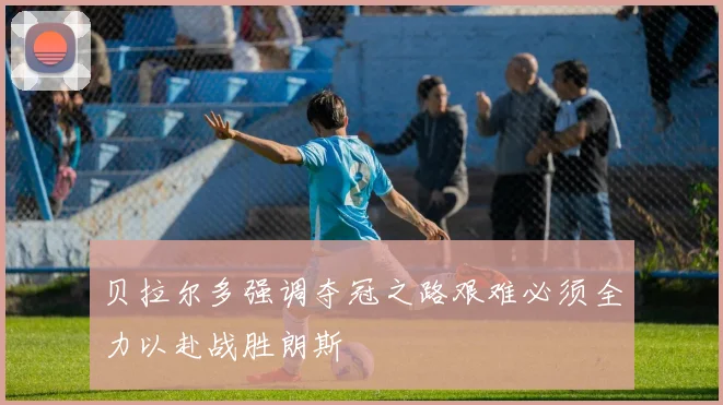 贝拉尔多强调夺冠之路艰难必须全力以赴战胜朗斯
