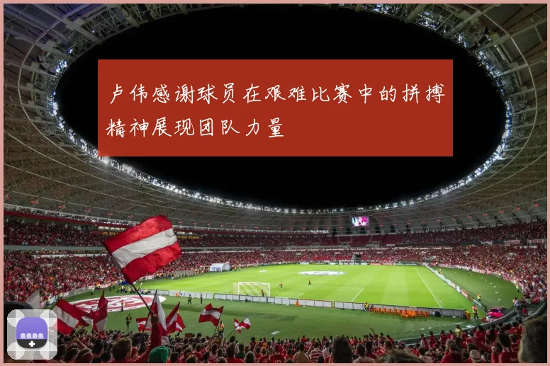 卢伟感谢球员在艰难比赛中的拼搏精神展现团队力量