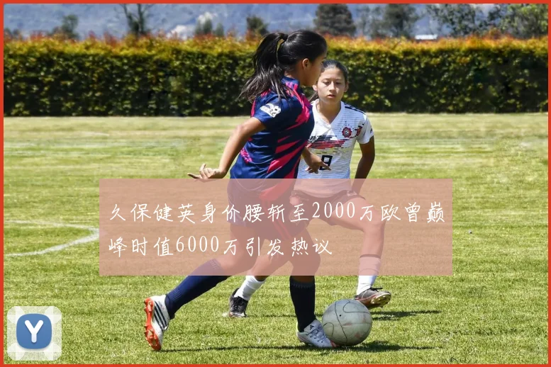 久保健英身价腰斩至2000万欧曾巅峰时值6000万引发热议