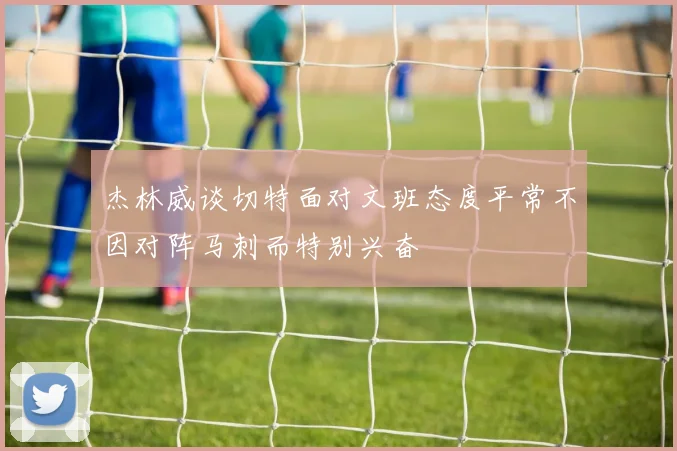 杰林威谈切特面对文班态度平常不因对阵马刺而特别兴奋