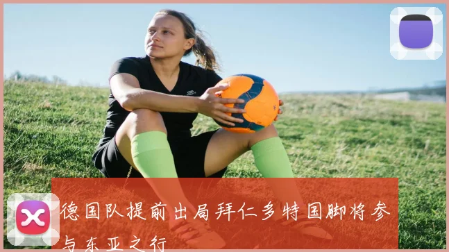 德国队提前出局拜仁多特国脚将参与东亚之行
