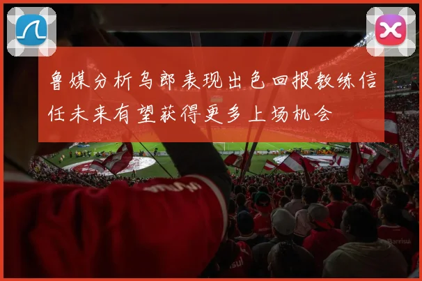 鲁媒分析乌郎表现出色回报教练信任未来有望获得更多上场机会