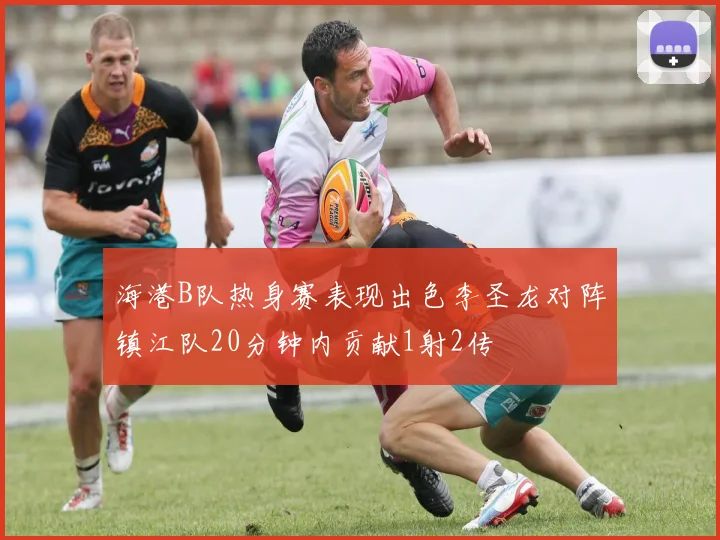 海港B队热身赛表现出色李圣龙对阵镇江队20分钟内贡献1射2传