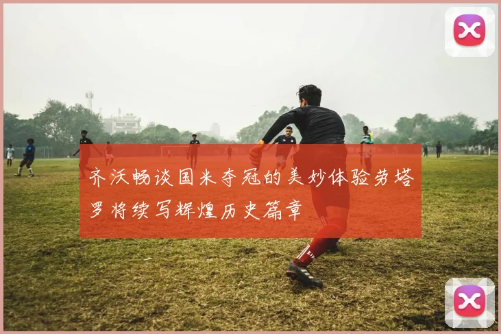 齐沃畅谈国米夺冠的美妙体验劳塔罗将续写辉煌历史篇章