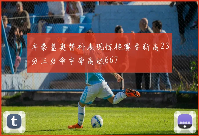 丰泰基奥替补表现惊艳赛季新高23分三分命中率高达667