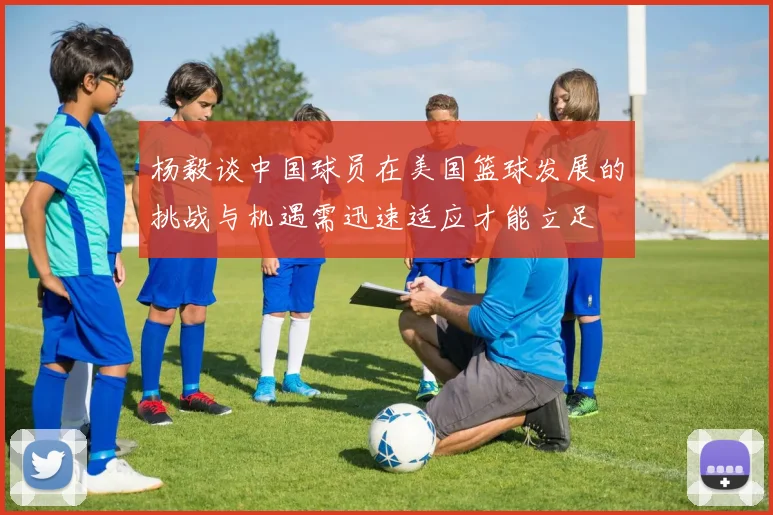 杨毅谈中国球员在美国篮球发展的挑战与机遇需迅速适应才能立足