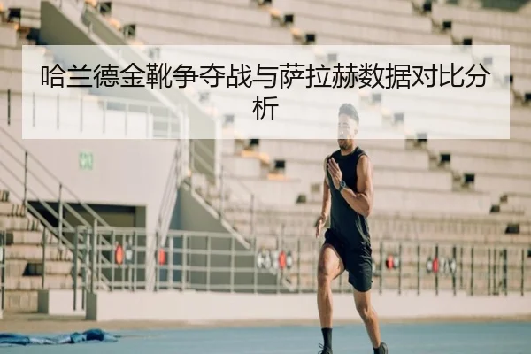 哈兰德金靴争夺战与萨拉赫数据对比分析